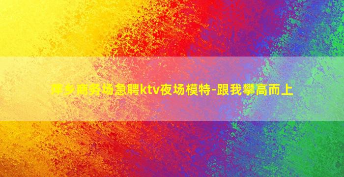 萍乡商务场急聘ktv夜场模特-跟我攀高而上